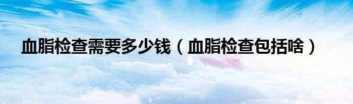 血脂檢查需要多少錢（血脂檢查包括啥）