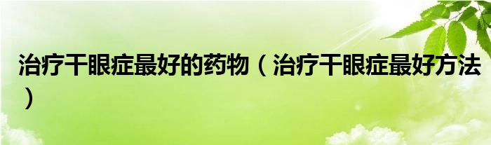 治療干眼癥最好的藥物（治療干眼癥最好方法）