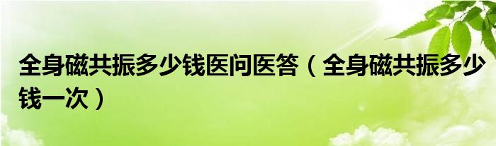 全身磁共振多少錢醫(yī)問醫(yī)答（全身磁共振多少錢一次）