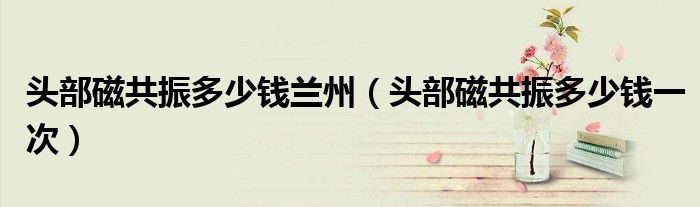 頭部磁共振多少錢(qián)蘭州（頭部磁共振多少錢(qián)一次）