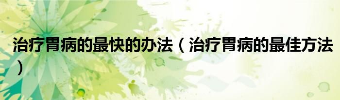 治療胃病的最快的辦法（治療胃病的最佳方法）