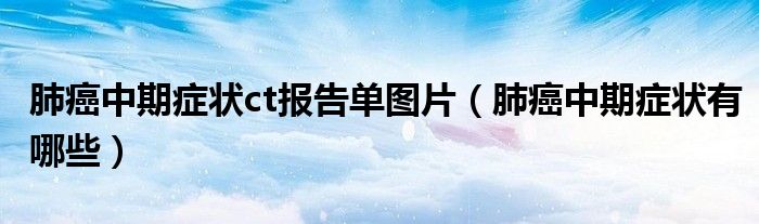 肺癌中期癥狀ct報(bào)告單圖片（肺癌中期癥狀有哪些）
