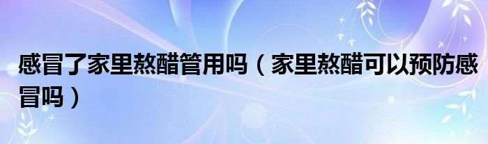 感冒了家里熬醋管用嗎(家里熬醋可以預(yù)防感冒嗎)