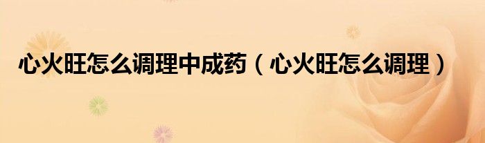 心火旺怎么調(diào)理中成藥(心火旺怎么調(diào)理)