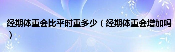 經(jīng)期體重會比平時重多少（經(jīng)期體重會增加嗎）