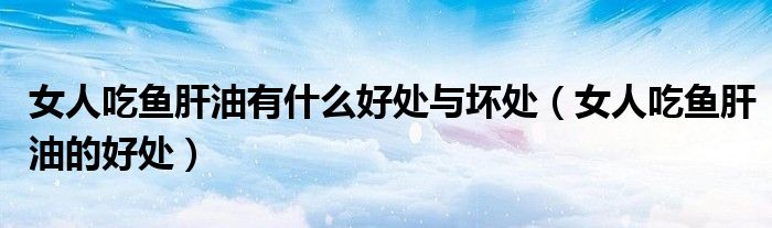女人吃魚肝油有什么好處與壞處（女人吃魚肝油的好處）