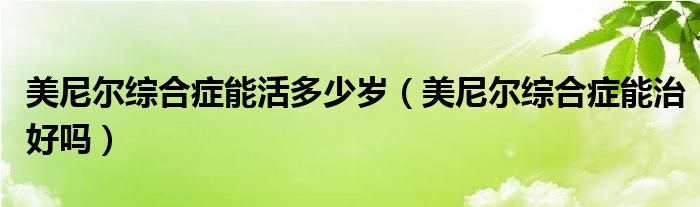 美尼爾綜合癥能活多少歲（美尼爾綜合癥能治好嗎）