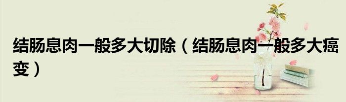 結(jié)腸息肉一般多大切除（結(jié)腸息肉一般多大癌變）