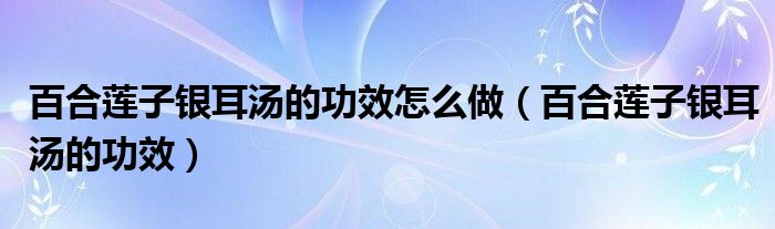 百合蓮子銀耳湯的功效怎么做（百合蓮子銀耳湯的功效）