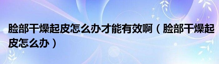 臉部干燥起皮怎么辦才能有效?。槻扛稍锲鹌ぴ趺崔k）