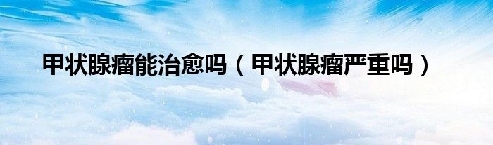 甲狀腺瘤能治愈嗎（甲狀腺瘤嚴重嗎）