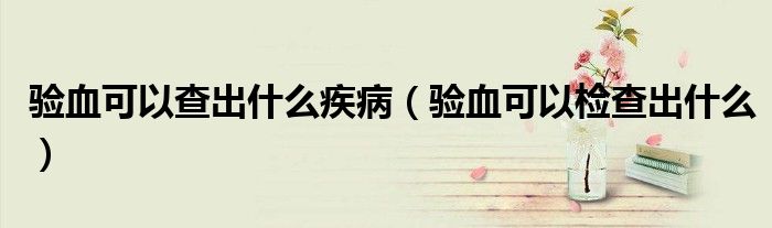 驗(yàn)血可以查出什么疾?。?yàn)血可以檢查出什么）