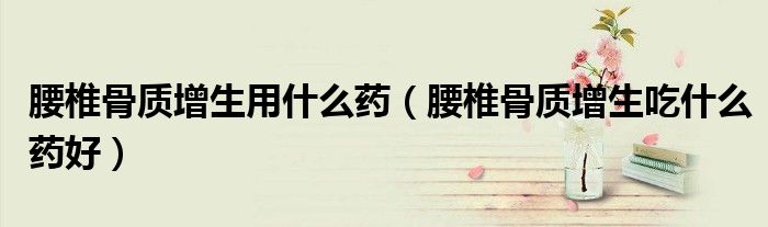 腰椎骨質(zhì)增生用什么藥（腰椎骨質(zhì)增生吃什么藥好）