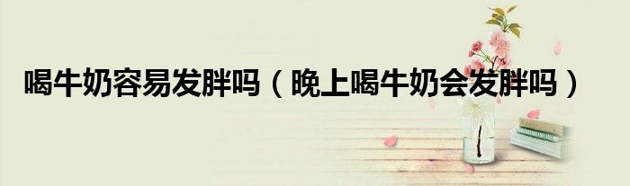 喝牛奶容易發(fā)胖嗎（晚上喝牛奶會發(fā)胖嗎）