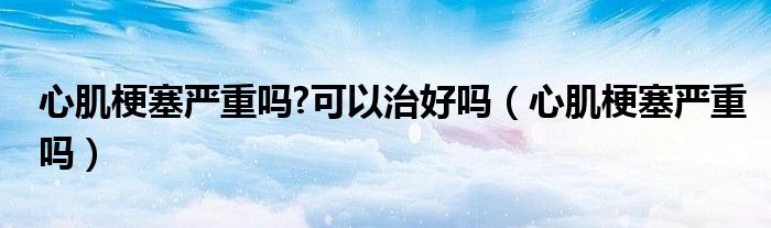 心肌梗塞嚴重嗎?可以治好嗎（心肌梗塞嚴重嗎）