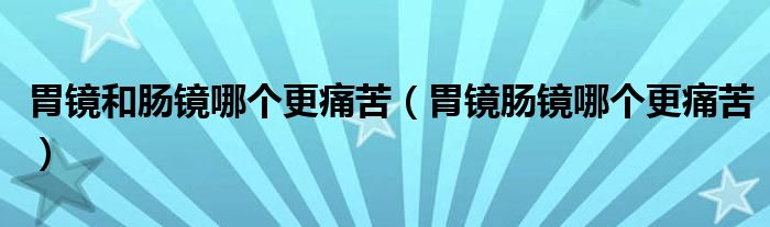 胃鏡和腸鏡哪個更痛苦（胃鏡腸鏡哪個更痛苦）