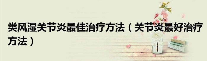 類(lèi)風(fēng)濕關(guān)節(jié)炎最佳治療方法（關(guān)節(jié)炎最好治療方法）
