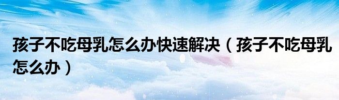 孩子不吃母乳怎么辦快速解決（孩子不吃母乳怎么辦）