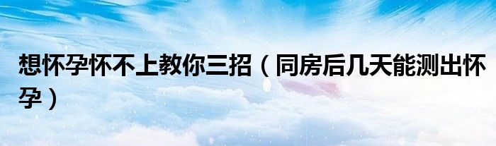 想懷孕懷不上教你三招（同房后幾天能測出懷孕）