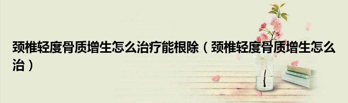 頸椎輕度骨質增生怎么治療能根除（頸椎輕度骨質增生怎么治）