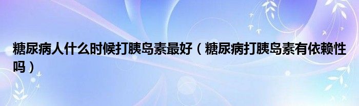 糖尿病人什么時(shí)候打胰島素最好（糖尿病打胰島素有依賴性嗎）