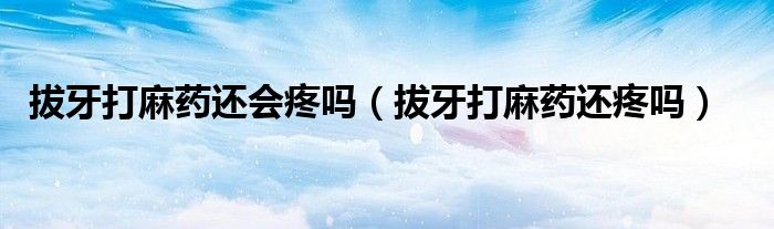 拔牙打麻藥還會(huì)疼嗎（拔牙打麻藥還疼嗎）