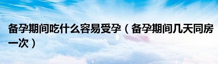 備孕期間吃什么容易受孕（備孕期間幾天同房一次）