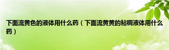 下面流黃色的液體用什么藥（下面流黃黃的粘稠液體用什么藥）