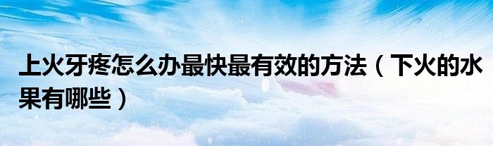 上火牙疼怎么辦最快最有效的方法（下火的水果有哪些）