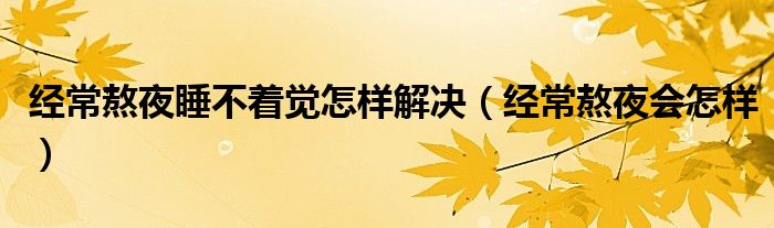 經(jīng)常熬夜睡不著覺(jué)怎樣解決（經(jīng)常熬夜會(huì)怎樣）