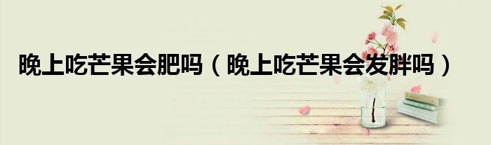晚上吃芒果會肥嗎（晚上吃芒果會發(fā)胖嗎）
