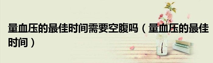 量血壓的最佳時(shí)間需要空腹嗎（量血壓的最佳時(shí)間）