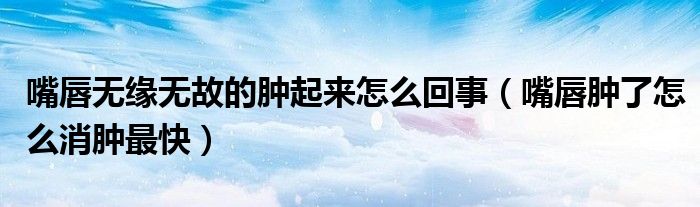 嘴唇無(wú)緣無(wú)故的腫起來(lái)怎么回事（嘴唇腫了怎么消腫最快）