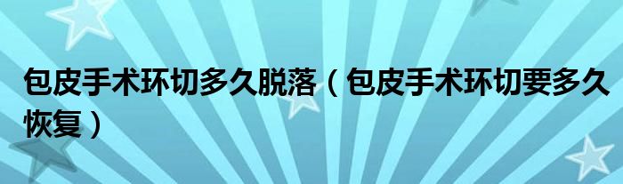 包皮手術(shù)環(huán)切多久脫落（包皮手術(shù)環(huán)切要多久恢復(fù)）