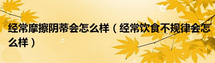 經(jīng)常摩擦陰蒂會(huì)怎么樣（經(jīng)常飲食不規(guī)律會(huì)怎么樣）