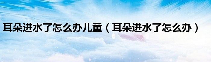 耳朵進水了怎么辦兒童（耳朵進水了怎么辦）