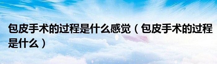 包皮手術的過程是什么感覺（包皮手術的過程是什么）