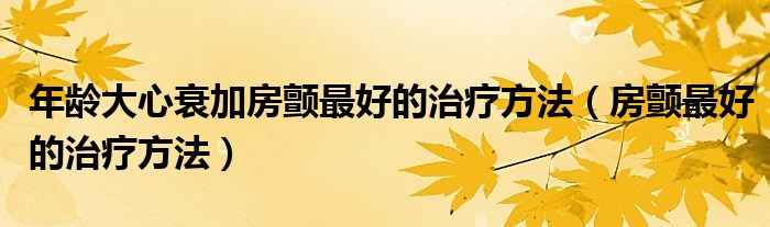 年齡大心衰加房顫最好的治療方法（房顫最好的治療方法）