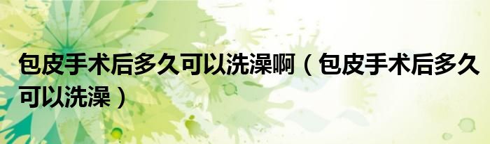 包皮手術(shù)后多久可以洗澡?。òな中g(shù)后多久可以洗澡）