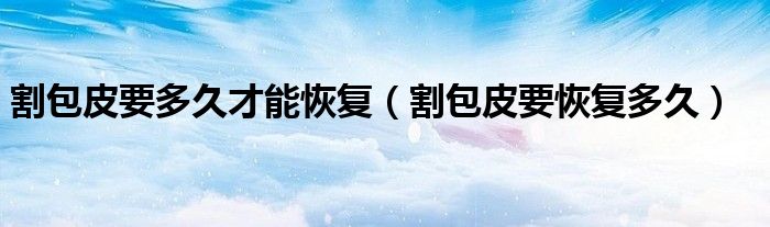 割包皮要多久才能恢復（割包皮要恢復多久）