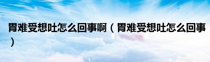 胃難受想吐怎么回事?。ㄎ鸽y受想吐怎么回事）