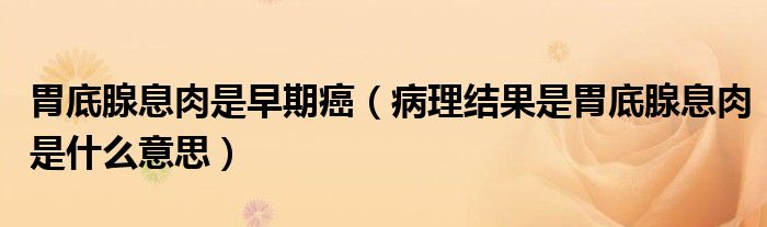 胃底腺息肉是早期癌（病理結(jié)果是胃底腺息肉是什么意思）