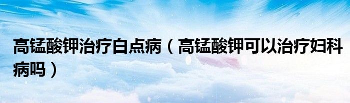 高錳酸鉀治療白點?。ǜ咤i酸鉀可以治療婦科病嗎）