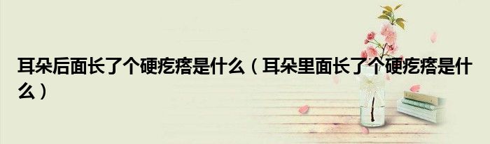 耳朵后面長了個(gè)硬疙瘩是什么（耳朵里面長了個(gè)硬疙瘩是什么）