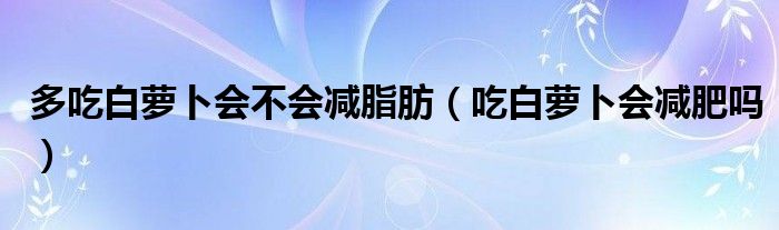 多吃白蘿卜會不會減脂肪（吃白蘿卜會減肥嗎）