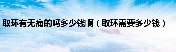 取環(huán)有無(wú)痛的嗎多少錢啊（取環(huán)需要多少錢）