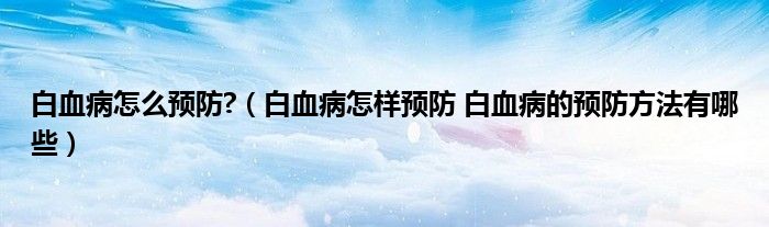 白血病怎么預(yù)防?（白血病怎樣預(yù)防 白血病的預(yù)防方法有哪些）