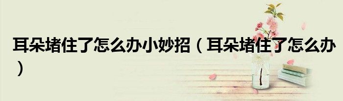 耳朵堵住了怎么辦小妙招（耳朵堵住了怎么辦）