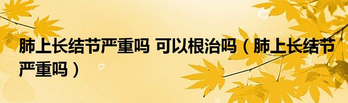 肺上長(zhǎng)結(jié)節(jié)嚴(yán)重嗎 可以根治嗎（肺上長(zhǎng)結(jié)節(jié)嚴(yán)重嗎）
