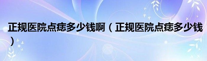 正規(guī)醫(yī)院點(diǎn)痣多少錢?。ㄕ?guī)醫(yī)院點(diǎn)痣多少錢）